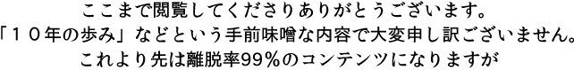 ここまで閲覧してくださりありがとうございます。「10年の歩み」などという手前味噌な内容で大変申し訳ございません。これより先は離脱率99％のコンテンツになりますが