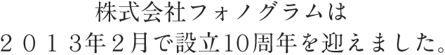 株式会社フォノグラムは２０１３年２月で設立１０周年を迎えました。