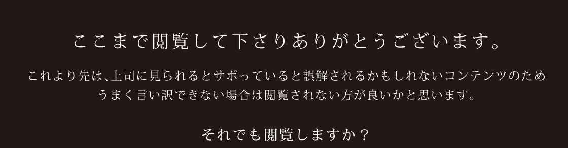 ここまで閲覧してくださり、ありがとうございます。これより先は、上司に見られるとサボっていると誤解されるかもしれないコンテンツのためうまく言い訳できない場合は、閲覧されない方が良いかと思います。それでも閲覧しますか？