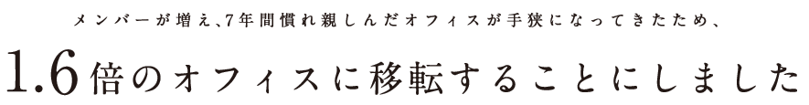 メンバーが増え、7年間慣れ親しんだオフィスが手狭になってきたため、1.6倍のオフィスに移転することにしました