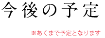 今後の予定（あくまで予定となります）