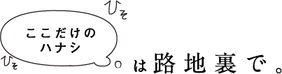 ここだけのハナシは路地裏で。