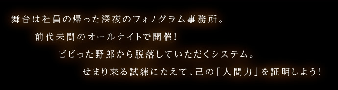 舞台は社員の帰った深夜のフォノグラム事務所。
前代未聞のオールナイトで開催！
ビビった野郎から脱落していただくシステムとなっておりますのでご了承ください。
せまり来る試練にたえて、己の「人間力」を証明しよう！