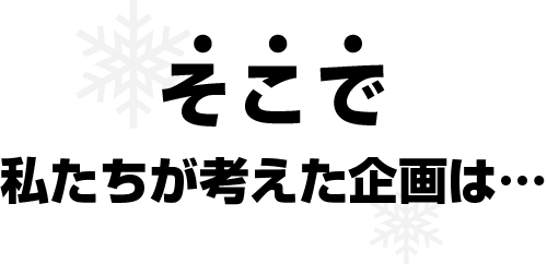 そこで 私たちが考えた企画は...