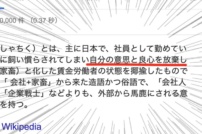 社畜とは、主に日本で、社員として勤めている会社に飼い慣らされてしまい自分の意思と良心を放棄し奴隷と化した賃金労働者の状態を揶揄したものである。「会社+家畜」から来た造語かつ俗語で、「会社人間」や「企業戦士」などよりも、外部から馬鹿にされる意味合いを持つ。（Wikipedia）」