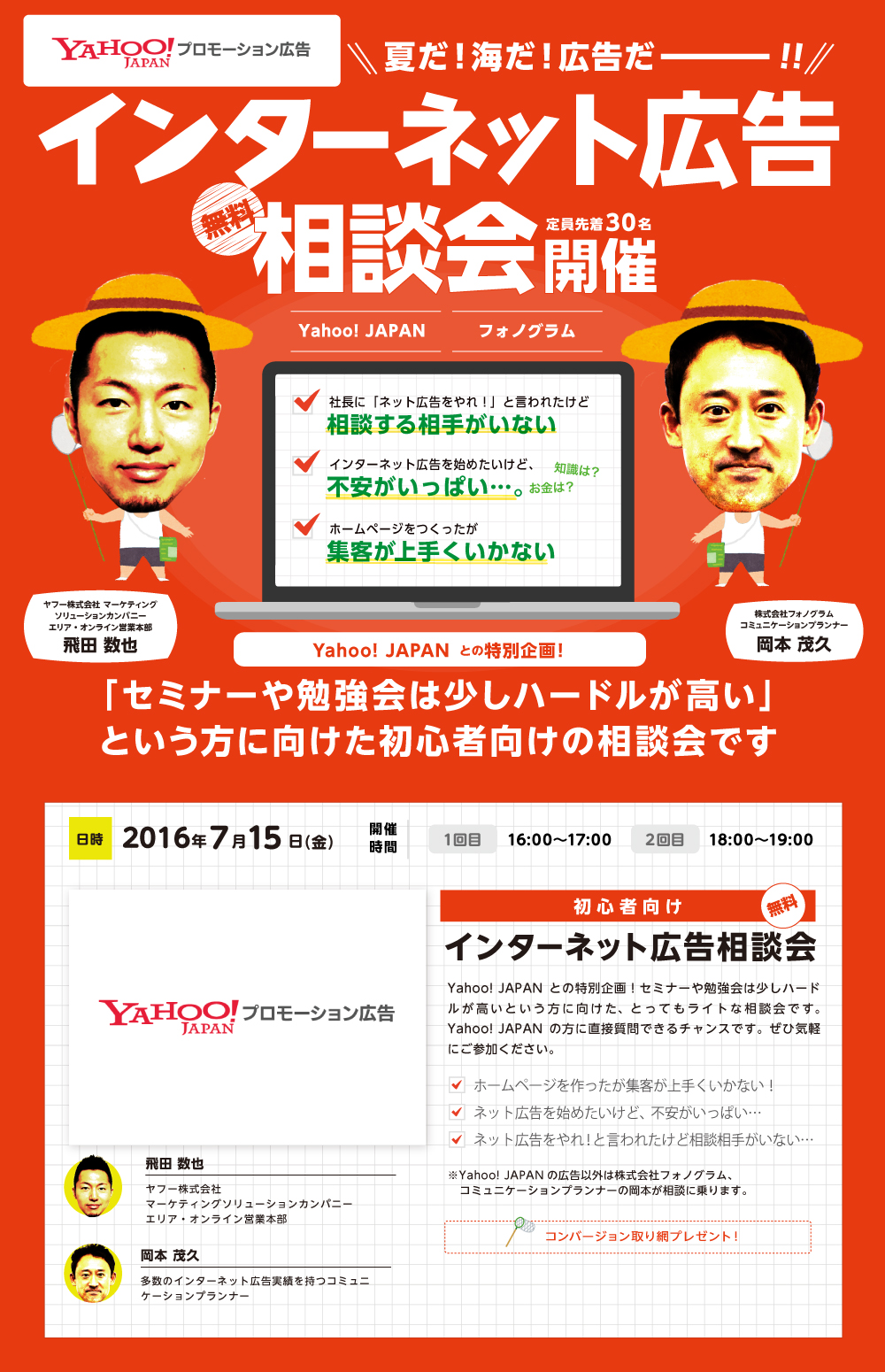 インターネット広告相談会。「セミナーや勉強会は少しハードルが高い」という方に向けた初心者向けの相談会です。Yahoo! JAPANとの特別企画！セミナーや勉強会は少しハードルが高いという方に向けた、とってもライトな相談会です。Yahoo! JAPANの方に直接質問できるチャンスです。ぜひ気軽にご参加ください。多数のインターネット広告実績を持つコミュニケーションプランナー　岡本 茂久　ヤフー株式会社マーケティングソリューションカンパニーエリア・オンライン営業本部　飛田 数也