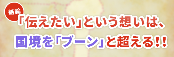 「伝えたい」という想いは、国境を「ブーン」と超える！！